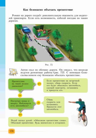 Как безопасно объехать препятствие
Ремонт на дороге создаёт дополнительную опасность для водите­
лей транспорта. Если есть возможность, избегай поездок по таким
дорогам.
Рис. 75
Антон ехал по обочине дороги. Он увидел, что впереди
ведутся ремонтные работы (рис. 75). С помощью блок-
схемы помоги ему безопасно объехать препятствие.
Препятствие 1 Если препятствие на встречной
на твоей полосе нет полосе, сбавь скорость. Если
движения? г его будет объезжать автомобиль,
1 9 едущий навстречу, остановись
и пропусти его.
Подай сигнал рукой: «Объезжаю препятствие слева».
Объезжай препятствие. Будь внимателен и осторожен.
Посмотри назад и
вперёд. Поблизости
есть автомобиль?
Сбавь
скорость или
остановись.
Пропусти этот
автомобиль.
178
 