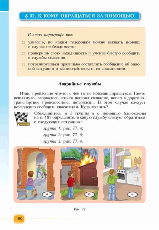 § 32. К КОМУ ОБРАЩАТЬСЯ ЗА ПОМОЩЬЮ
Р
В этом, параграфе ты:
□ узнаешь, по каким телефонам можно вызвать помощь
в случае необходимости;
□ проверишь свою находчивость и умение быстро сообщить
в службы спасения;
□ потренируешься правильно составлять сообщение об опас­
ной ситуации и взаимодействовать со спасателями.
Аварийные службы
Итак, произошло что-то, с чем ты не можешь справиться. Где-то
вспыхнуло, взорвалось, кто-то потерял сознание, попал в дорожно-
транспортное происшествие, потерялся... В этом случае следует
немедленно сообщить спасателям. Куда звонить?
Объединитесь в 3 группы и с помощью блок-схемы
на с. 181 определите, в какую службу следует обратиться
в следующих ситуациях:
группа 1: рис. 77, ц;
группа 2: рис. 77, б;
группа 3: рис. 77, в.
Рис. 77
180
 