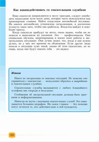 Как взаимодействовать со спасательными службами
Пока спасатели направляются к месту трагедии, следует освобо­
дить подъездные пути возле дома, которые часто используются как
транспортные стоянки. Найти владельцев автомобилей несложно.
На многих автомобилях установлена сигнализация, и достаточно
толкнуть такое авто, чтобы она сработала. Владелец выйдет и осво­
бодит проезд.
Когда спасатели прибудут на место, очень важно, чтобы им не
мешали и выполняли их указания. Это профессионалы. Они
специально обучены, натренированы и имеют опыт работы в экс­
тремальных ситуациях. Они лучше знают, что, когда и как нужно
делать, но у них нет времени на объяснения. Если другие люди
попали в ситуацию хуже твоей, скажи об этом спасателям, но не
спорь, когда они будут спасать тебя им виднее.
... 1....... ..... .
Итоги
Никто не застрахован от опасных ситуаций. Не можешь сам
справиться с опасностью немедленно обратись к аварийным
и спасательным службам.
Спасательные службы вызываются с любого ближайшего
телефона вне очереди и бесплатно.
Сообщения об экстремальной ситуации должны быть крат­
кими и информативными.
Никогда не шути с вызовами спасательных служб! Это нака­
зывается большим штрафом. Но самое главное — без помощи
могут остаться те, кто действительно в ней нуждается.
184
 