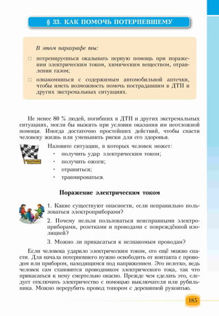 § 33. КАК ПОМОЧЬ ПОТЕРПЕВШЕМУ
В этом, параграфе ты:
□ потренируешься оказывать первую помощь при пораже­
нии электрическим током, химическим веществом, отрав­
лении газом;
□ ознакомишься с содержимым автомобильной аптечки,
чтобы иметь возможность помочь пострадавшим в ДТП и
других экстремальных ситуациях.
Не менее 80 % людей, погибших в ДТП и других экстремальных
ситуациях, могли бы выжить при условии оказания им неотложной
помощи. Иногда достаточно простейших действий, чтобы спасти
человеку жизнь или уменьшить риски для его здоровья.
Назовите ситуации, в которых человек может:
• получить удар электрическим током;
• получить ожоги;
• отравиться;
• травмироваться.
Поражение электрическим током
1. Какие существуют опасности, если неправильно поль­
зоваться электроприборами?
2. Почему нельзя пользоваться неисправными электро­
приборами, розетками и проводами с повреждённой изо­
ляцией?
3. Можно ли прикасаться к незнакомым проводам?
Если человека ударило электрическим током, его ещё можно спа­
сти. Для начала потерпевшего нужно освободить от контакта с прово­
дом или прибором, находящимся под напряжением. Это нелегко, ведь
человек сам становится проводником электрического тока, так что
прикасаться к нему смертельно опасно. Прежде чем сделать это, сле­
дует отключить электричество с помощью выключателя или рубиль­
ника. Можно перерубить провод топором с деревянной рукоятью.
185
 