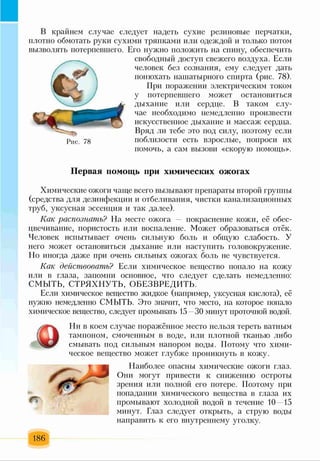 В крайнем случае следует надеть сухие резиновые перчатки,
плотно обмотать руки сухими тряпками или одеждой и только потом
вызволять потерпевшего. Его нужно положить на спину, обеспечить
свободный доступ свежего воздуха. Если
человек без сознания, ему следует дать
понюхать нашатырного спирта (рис. 78).
При поражении электрическим током
у потерпевшего может остановиться
дыхание или сердце. В таком слу­
чае необходимо немедленно произвести
искусственное дыхание и массаж сердца.
Вряд ли тебе это под силу, поэтому если
поблизости есть взрослые, попроси их
помочь, а сам вызови «скорую помощь».
Первая помощь при химических ожогах
Химические ожоги чаще всего вызывают препараты второй группы
(средства для дезинфекции и отбеливания, чистки канализационных
труб, уксусная эссенция и так далее).
Как распознать? На месте ожога покраснение кожи, её обес­
цвечивание, пористость или воспаление. Может образоваться отёк.
Человек испытывает очень сильную боль и общую слабость. У
него может остановиться дыхание или наступить головокружение.
Но иногда даже при очень сильных ожогах боль не чувствуется.
Как действовать? Если химическое вещество попало на кожу
или в глаза, запомни основное, что следует сделать немедленно:
СМЫТЬ, СТРЯХНУТЬ, ОБЕЗВРЕДИТЬ.'
Если химическое вещество жидкое (например, уксусная кислота), её
нужно немедленно СМЫТЬ. Это значит, что место, на которое попало
химическое вещество, следует промывать 15 ЛОминут проточной водой.
Рис. 78
Ни в коем случае поражённое место нельзя тереть ватным
тампоном, смоченным в воде, или плотной тканью либо
смывать под сильным напором воды. Потому что хими­
ческое вещество может глубже проникнуть в кожу.
Наиболее опасны химические ожоги глаз.
Они могут привести к снижению остроты
зрения или полной его потере. Поэтому при
попадании химического вещества в глаза их
промывают холодной водой в течение 10 15
минут. Глаз следует открыть, а струю воды
направить к его внутреннему уголку.
186
 