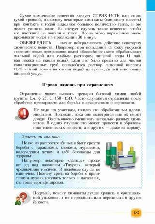 Сухое химическое вещество следует СТРЯХНУТЬ или снять
сухой тряпкой, поскольку некоторые химикаты (например, известь)
при контакте с водой выделяют большое количество тепла, и это
может усилить ожог. Не следует сдувать такое вещество, чтобы
его частички не попали в глаза. После этого поражённое место
промывают водой на протяжении 30 минут.
ОБЕЗВРЕДИТЬ значит нейтрализовать действие некоторых
химических веществ. Например, при попадании на кожу уксусной
эссенции после промывания водой обожжённое место обрабатывают
мыльной водой или слабым раствором пищевой соды (1 чай­
ная ложка на стакан воды). Если это было средство для чистки
канализационных труб, понадобится раствор лимонной кислоты
(1/2 чайной ложки на стакан воды) или разведённый наполовину
пищевой уксус.
Первая помощь при отравлениях
Отравление может вызвать препарат бытовой химии любой
группы (см. § 26, с. 150 151). Часто случаются отравления после
обработки препаратами для борьбы с вредителями и сорняками.
Не ходи по участкам, только что обработанным ядохи­
микатами. Подожди, пока они выветрятся или их смоют
дожди. Очень опасно смешивать несколько разных хими­
катов. В одних случаях это может привести к образова­
нию токсических веществ, а в других даже ко взрыву.
Знаешь ли ты, что...
Не все из распространённых в быту средств
борьбы с тараканами, клопами, муравьями,
колорадским жуком и тлёй безопасны для
здоровья.
Например, некоторые «дельцы» прода­
ют яд под названием «Тиурам», который
чрезвычайно токсичен. И подобные случаи не
единичны. Поэтому средства борьбы с вреди­
телями нужно покупать только в магазинах,
где товар сертифицирован.
Подумай, почему химикаты лучше хранить в оригиналь­
ной упаковке, а не пересыпать или переливать в другие
ёмкости.
187
 