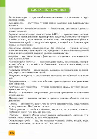 СЛОВАРИК ТЕРМИНОВ
I
Акклиматизация — приспосабливание организма к изменениям в окру­
жающей среде.
Безопасность отсутствие угрозы жизни, здоровью или благополучию
человека.
Безопасность жизнедеятельности — безопасность, связанная с деятель­
ностью человека.
Дорожно-транспортное происшествие (ДТП) — происшествие, произо­
шедшее во время движения транспортного средства, в результате которого
погибли или получили ранения люди или нанесены материальные убытки.
Естественная среда — окружающая среда, в которой преобладают при­
родные составляющие.
Жизненные навыки, благоприятные для здоровья — умения, которые
помогают человеку адаптироваться, преодолевать сложности повседневной
жизни и поддерживать высокий уровень благополучия.
Здоровье — состояние полного физического, психологического и социаль­
ного благополучия.
Коммуникации бытовые — водопроводные трубы, теплотрассы, электри­
ческие кабели, то есть всё, что обеспечивает жителям домов коммуналь­
ные удобства.
Конфликт взглядов — столкновение, вызванное несовпадениями во взгля­
дах, вкусах, предпочтениях людей.
Конфликт интересов — столкновение интересов, потребностей или жела­
ний.
Конфликтогены слова или действия, провоцирующие или разжигаю­
щие конфликт.
Криминальные опасности — угрозы социальной среды, которые пресле­
дуются по закону.
Манёвр изменение направления движения транспорта относительно
осевой линии.
Манипуляции попытки заставить принять решение обманом или под
давлением.
Навыки способность делать что-то почти автоматически, когда человек
не задумывается, КАК он это делает.
Недоразумения ошибки в общении, когда тот, кто слушает, понимает
сообщение иначе, чем тот, кто говорит.
Общение процесс обмена между людьми информацией, мыслями, чув­
ствами, впечатлениями, то есть сообщениями.
Окружающая среда — всё, что окружает человека: земля, воздух, вода,
растения, животные, люди и то, что они создали.
196
 
