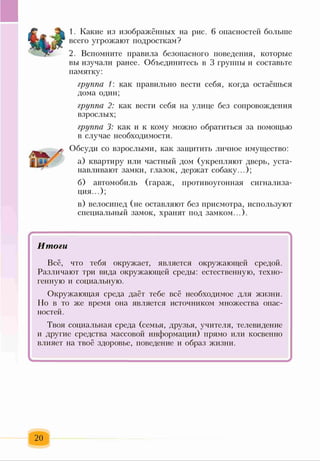 1. Какие из изображённых на рис. 6 опасностей больше
всего угрожают подросткам?
2. Вспомните правила безопасного поведения, которые
вы изучали ранее. Объединитесь в 3 группы и составьте
памятку:
группа 1: как правильно вести себя, когда остаёшься
дома один;
группа 2: как вести себя на улице без сопровождения
взрослых;
группа 3: как и к кому можно обратиться за помощью
в случае необходимости.
Обсуди со взрослыми, как защитить личное имущество:
а) квартиру или частный дом (укрепляют дверь, уста­
навливают замки, глазок, держат собаку...);
б) автомобиль (гараж, противоугонная сигнализа­
ция...);
в) велосипед (не оставляют без присмотра, используют
специальный замок, хранят под замком...).
*
Итоги
Всё, что тебя окружает, является окружающей средой.
Различают три вида окружающей среды: естественную, техно­
генную и социальную.
Окружающая среда даёт тебе всё необходимое для жизни.
Но в то же время она является источником множества опас­
ностей.
Твоя социальная среда (семья, друзья, учителя, телевидение
и другие средства массовой информации) прямо или косвенно
влияет на твоё здоровье, поведение и образ жизни.
-
20
 