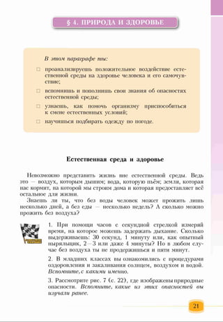 § 4. ПРИРОДА И ЗДОРОВЬЕ ]
!!--------------------------------------------------------------- ІІ
В этом параграфе ты:
□ проанализируешь положительное воздействие есте­
ственной среды на здоровье человека и его самочув­
ствие;
□ вспомнишь и пополнишь свои знания об опасностях
естественной среды;
□ узнаешь, как помочь организму приспособиться
к смене естественных условий;
□ научишься подбирать одежду по погоде.
Естественная среда и здоровье
Невозможно представить жизнь вне естественной среды. Ведь
это — воздух, которым дышим; вода, которую пьём; земля, которая
нас кормит, на которой мы строим дома и которая предоставляет всё
остальное для жизни.
Знаешь ли ты, что без воды человек может прожить лишь
несколько дней, а без еды несколько недель? А сколько можно
прожить без воздуха?
1. При помощи часов с секундной стрелкой измеряй
время, на которое можешь задержать дыхание. Сколько
выдерживаешь: 30 секунд, 1 минуту или, как опытный
ныряльщик, 2 3 или даже 4 минуты? Но в любом слу­
чае без воздуха ты не продержишься и пяти минут.
2. В младших классах вы ознакомились с процедурами
оздоровления и закаливания солнцем, воздухом и водой.
Вспомните, с какими именно.
3. Рассмотрите рис. 7 (с. 22), где изображены природные
опасности. Вспомните, какие из этих опасностей вы
изучали ранее.
21
 