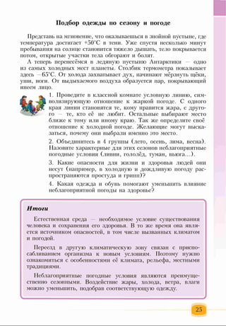 Подбор одежды по сезону и погоде
Представь на мгновение, что оказываешься в знойной пустыне, где
температура достигает +50°С в тени. Уже спустя несколько минут
пребывания на солнце становится тяжело дышать, тело покрывается
потом, открытые участки тела обгорают и болят.
А теперь перенесёмся в ледяную пустыню Антарктики — одно
из самых холодных мест планеты. Столбик термометра показывает
здесь 65°С. От холода захватывает дух, начинают мёрзнуть щёки,
уши, ноги. От выдыхаемого воздуха образуется пар, покрывающий
инеем лицо.
1. Проведите в классной комнате условную линию, сим­
волизирующую отношение к жаркой погоде. С одного
края линии становятся те, кому нравится жара, с друго­
го те, кто её не любит. Остальные выбирают место
ближе к тому или иному краю. Так же определите своё
отношение к холодной погоде. Желающие могут выска­
заться, почему они выбрали именно это место.
2. Объединитесь в 4 группы (лето, осень, зима, весна).
Назовите характерные для этих сезонов неблагоприятные
погодные условия (ливни, гололёд, туман, вьюга...).
3. Какие опасности для жизни и здоровья людей они
несут (например, в холодную и дождливую погоду рас­
пространяются простуда и грипп)?
4. Какая одежда и обувь помогают уменьшить влияние
неблагоприятной погоды на здоровье?
Итоги
Естественная среда — необходимое условие существования
человека и сохранения его здоровья. В то же время она явля­
ется источником опасностей, в том числе вызванных климатом
и погодой.
Переезд в другую климатическую зону связан с приспо­
сабливанием организма к новым условиям. Поэтому нужно
ознакомиться с особенностями её климата, рельефа, местными
традициями.
Неблагоприятные погодные условия являются преимуще­
ственно сезонными. Воздействие жары, холода, ветра, влаги
можно уменьшить, подобрав соответствующую одежду.
25
 