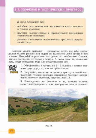 § 5. ЗДОРОВЬЕ И ТЕХНИЧЕСКИЙ ПРОГРЕСС
В этом параграфе ты:
□ поймёшь, как поменялась техногенная среда человека
в течение столетия;
□ изучишь положительные и отрицательные последствия
технического прогресса;
□ узнаешь о некоторых экологических проблемах окружа­
ющей среды.
Вспомни уголок природы — прекрасное место, где тебе прихо­
дилось бывать раньше или видеть по телевизору либо читать о нём
в книге. Попробуй определить, что делает его особенным. Опиши,
как оно выглядит, его звуки и запахи. А также чувства, возникаю­
щие, когда попадаешь туда или представляешь его.
1. Объединитесь в группы по 5 —6 человек и кратко опи­
шите друг другу то, что вы представили.
2. Подумайте, что может испортить красоту и покой этих
чудесных уголков природы (стихийное бедствие, загряз­
нение бытовым мусором, вырубка леса...).
3. Распределите эти факторы на те, которые человек
может контролировать, и те, которые от него не зависят.
Рис. 9
 