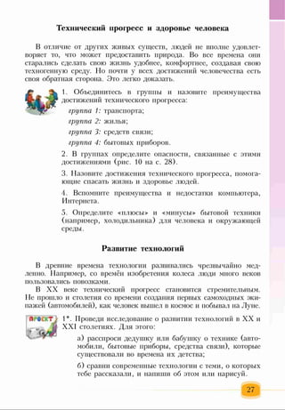 Технический прогресс и здоровье человека
В отличие от других живых существ, людей не вполне удовлет­
воряет то, что может предоставить природа. Во все времена они
старались сделать свою жизнь удобнее, комфортнее, создавая свою
техногенную среду. Но почти у всех достижений человечества есть
своя обратная сторона. Это легко доказать.
1. Объединитесь в группы и назовите преимущества
достижений технического прогресса:
группа 1: транспорта;
группа 2: жилья;
группа 3: средств связи;
группа 4: бытовых приборов.
2. В группах определите опасности, связанные с этими
достижениями (рис. 10 на с. 28).
3. Назовите достижения технического прогресса, помога­
ющие спасать жизнь и здоровье людей.
4. Вспомните преимущества и недостатки компьютера,
Интернета.
5. Определите «плюсы» и «минусы» бытовой техники
(например, холодильника) для человека и окружающей
среды.
Развитие технологий
В древние времена технологии развивались чрезвычайно мед­
ленно. Например, со времён изобретения колеса люди много веков
пользовались повозками.
В XX веке технический прогресс становится стремительным.
Не прошло и столетия со времени создания первых самоходных эки­
пажей (автомобилей), как человек вышел в космос и побывал на Луне.
1»РвеК Т}
Ь Л
1*. Проведи исследование о развитии технологий в XX и
XXI столетиях. Для этого:
а) расспроси дедушку или бабушку о технике (авто­
мобили, бытовые приборы, средства связи), которые
существовали во времена их детства;
б) сравни современные технологии с теми, о которых
тебе рассказали, и напиши об этом или нарисуй.
27
 