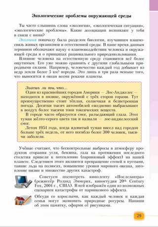 Ты часто слышишь слова «экология», «экологическая ситуация»,
«экологические проблемы». Какие ассоциации возникают у тебя
в связи с ними?
Экология поначалу была разделом биологии, изучавшим взаимо­
связь живых организмов и естественной среды. В наше время данным
термином обозначают науку о взаимовоздействии человека и окружа­
ющей среды и о принципах рационального природопользования.
Влияние человека на естественную среду становится всё более
ощутимым. Его уже можно сравнить с другими глобальными при­
родными силами. Например, человечество каждый год добывает из
недр земли более 5 км3 породы. Это лишь в три раза меньше того,
что выносится в океан всеми реками планеты.
Знаешь ли ты, что...
Один из красивейших городов Америки —Лос-Анджелес -
находится в низине, окружённой с трёх сторон горами. Тут
) преимущественно стоит тёплая, солнечная и безветренная >
( погода. Десятки тысяч автомобилей ежедневно выбрасывают
в воздух более тысячи тонн токсических веществ.
В городе часто образуется смог, разъедающий глаза. Этот ^
туман жёлто-серого цвета так и назвали — лос-анджелесский
смог.
Летом 1954 года, когда ядовитый туман висел над городом
больше трёх недель, от него погибло более 300 человек, тыся­
чи заболели.
Экологические проблемы окружающей среды
Учёные считают, что бесконтрольные выбросы в атмосферу про­
дуктов сгорания угля, бензина, газа на протяжении последнего
столетия привели к потеплению (парниковый эффект) на нашей
планете. Следствием этого являются превращение степей в пустыни,
таяние льда на полюсах, повышение уровня мирового океана, зато­
пление низин и множество других катастроф.
Советуем посмотреть киноленту «Послезавтра»
(режиссёр Роланд Эммерих, киностудия 20th Century
Fox, 2004 г., США). В ней изображён один из возможных
сценариев катастрофы от парникового эффекта.
Обсуди со взрослыми, как каждый человек и каждая
семья могут экономить природные ресурсы. Напиши
об этом памятку, оформи её рисунками.
 