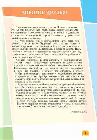 ДОРОГИЕ ДРУЗЬЯ!
В 6-м классе вы продолжите изучать «Основы здоровья».
Эти уроки помогут вам стать более самостоятельными
и уверенными в собственных силах, а также находчивыми
и ловкими в ситуациях, представляющих угрозу для
вашей жизни и здоровья.
Вы уже знаете, что в современном мире быть здо­
ровым — престижно. Здоровый образ жизни является
вызовом времени. На сегодняшний день тот, кто здоров,
имеет больше шансов найти работу и достичь успеха. Ведь
забота о здоровье положительно характеризует человека,
говорит о его способности быть ответственным работником
или деловым партнёром.
Однако некоторые ребята склонны к неоправданным
рискам. Этим пользуются табачные и алкогольные
компании, заманивающие молодёжь лживыми обещаниями.
Возможно, кто-нибудь из ваших друзей попадётся
к ним «на крючок» и станет вас склонять к этому.
Чтобы противостоять негативному воздействию рекламы
и окружения, важно приобрести многие умения: критически
мыслить, принимать взвешенные решения, отказываться от
опасных предложений.
Некоторые темы учебника касаются проблем безопасно­
сти. Ведь ваши ровесники часто становятся свидетелями,
участниками и даже жертвами опасных ситуаций. То, как
человек справляется с опасностью, зависит от его умения
находить выход из тяжёлого положения, оказывать пер­
вую медицинскую помощь, вызывать спасателей. От этого,
в свою очередь, нередко зависит жизнь многих людей.
Поэтому старайся хорошо готовиться к уроку и выполнять
как можно больше практических заданий.
Успехов вам!
3
 