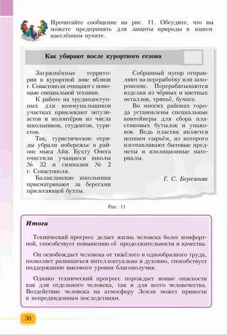 Прочитайте сообщение на рис. 11. Обсудите, что вы
можете предпринять для защиты природы в вашем
населённом пункте.
Как убирают после курортного сезона
Загрязнённые террито­
рии в курортной зоне вблизи
г. Севастополя очищают с помо­
щью специальной техники.
К работе на труднодоступ­
ных для коммунальщиков
участках привлекают энтузи­
астов и волонтёров из числа
школьников, студентов, тури­
стов.
Так, туристические отря­
ды убрали побережье в рай­
оне мыса Айя. Бухту Омега
очистили учащиеся школы
№ 32 и гимназии № 2
г. Севастополя.
Балаклавские школьники
присматривают за берегами
прилегающей бухты.
Собранный мусор отправ­
ляют на переработку или захо­
ронение. Перерабатываются
изделия из чёрных и цветных
металлов, тряпьё, бумага.
Во многих районах горо­
да установлены специальные
контейнеры для сбора пла­
стиковых бутылок и упако­
вок. Ведь пластик является
ценным сырьём, из которого
изготавливают бытовые пред­
меты и изоляционные мате­
риалы.
Г. С. Бережняк
Рис. 11
- '
Итоги
Технический прогресс делает жизнь человека более комфорт­
ной, способствует повышению её продолжительности и качества.
Он освобождает человека от тяжёлого и однообразного труда,
позволяет развиваться интеллектуально и духовно, способствует
поддержанию высокого уровня благополучия.
Однако технический прогресс порождает новые опасности
как для отдельного человека, так и для всего человечества.
Воздействие человека на атмосферу Земли может привести
к непредвиденным последствиям.
30
 