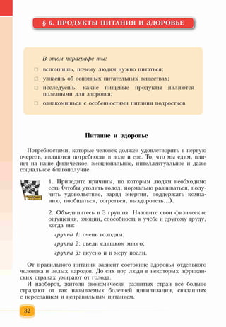 § 6. ПРОДУКТЫ ПИТАНИЯ И ЗДОРОВЬЕ
В этом, параграфе ты:
□ вспомнишь, почему людям нужно питаться;
□ узнаешь об основных питательных веществах;
□ исследуешь, какие пищевые продукты являются
полезными для здоровья;
□ ознакомишься с особенностями питания подростков.
Питание и здоровье
Потребностями, которые человек должен удовлетворять в первую
очередь, являются потребности в воде и еде. То, что мы едим, вли­
яет на наше физическое, эмоциональное, интеллектуальное и даже
социальное благополучие.
1. Приведите причины, по которым людям необходимо
есть (чтобы утолить голод, нормально развиваться, полу­
чить удовольствие, заряд энергии, поддержать компа­
нию, пообщаться, согреться, выздороветь...).
2. Объединитесь в 3 группы. Назовите свои физические
ощущения, эмоции, способность к учёбе и другому труду,
когда вы:
группа 1: очень голодны;
группа 2: съели слишком много;
группа 3: вкусно и в меру поели.
От правильного питания зависит состояние здоровья отдельного
человека и целых народов. До сих пор люди в некоторых африкан­
ских странах умирают от голода.
И наоборот, жители экономически развитых стран всё больше
страдают от так называемых болезней цивилизации, связанных
с перееданием и неправильным питанием.
32
 