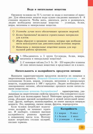 Вода и питательные вещества
Организм человека на 75 % состоит из воды и постоянно её выво­
дит. Для обновления запасов воды нужно ежедневно выпивать 6 —8
стаканов жидкости. Чтобы жить, двигаться, расти и развиваться,
людям необходимы питательные вещества — углеводы, белки,
жиры, витамины и минеральные вещества.
О Углеводы лучше всего обеспечивают организм энергией.
О Белки (протеины) являются строительным материалом
для клеток.
О Жиры образуют в организме запасы, которые при необходи-
мости используются как дополнительный источник энергии.
О Витамины и минеральные вещества важны для нор­
мальной работы организма. /
1. Объединитесь в 5 групп (углеводы, белки, жиры,
витамины и минеральные вещества).
2. С помощью таблиц 2 и З (с. 34 —35) нарисуйте плакаты
об этих питательных веществах и представьте их в классе.
Питательность и калорийность продуктов питания
Важными характеристиками продуктов является их пищевая и
энергетическая ценность. Пищевая (питательная) ценность — это
соотношение белков, жиров, углеводов, витаминов и минеральных
веществ, содержащихся в 100 г продукта. Людям необходимо сба­
лансированное питание, обеспечивающее организм всеми питатель­
ными веществами.
Энергетическая ценнос?пь (калорийность) — характеристика, ука­
зывающая на энергетические свойства продукта. Она измеряется в кало­
риях (кал) или килокалориях (ккал). Некоторые продукты, например
сахар, обладают высокой калорийностью и низкой питательной ценно­
стью. Другие, наоборот, низкокалорийны, но имеют высокую пищевую
ценность. Это, например, свежие овощи, фрукты, морепродукты.
Если человек потребляет недоста­
точно калорий, он начинает терять
вес. И наоборот, слишком высокая
калорийность рациона приводит
к повышению массы тела. Поэтому
важно потреблять столько калорий,
сколько теряешь.
Калорийность
1 г жиров — 9 ккал
1 г белков — 4 ккал
1 г углеводов — 4 ккал
33
 