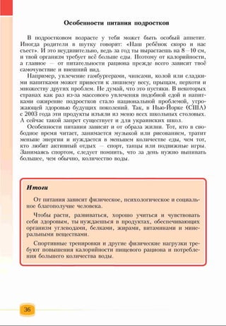 В подростковом возрасте у тебя может быть особый аппетит.
Иногда родители в шутку говорят: «Наш ребёнок скоро и нас
съест>>. И это неудивительно, ведь за год ты вырастаешь на 8—10 см,
и твой организм требует всё больше еды. Поэтому от калорийности,
а главное — от питательности рациона прежде всего зависят твоё
самочувствие и внешний вид.
Например, увлечение гамбургерами, чипсами, колой или сладки­
ми напитками может привести к лишнему весу, прыщам, перхоти и
множеству других проблем. Не думай, что это пустяки. В некоторых
странах как раз из-за массового увлечения подобной едой и напит­
ками ожирение подростков стало национальной проблемой, угро­
жающей здоровью будущих поколений. Так, в Нью-Йорке (США)
с 2003 года эти продукты изъяли из меню всех школьных столовых.
А сейчас такой запрет существует и для украинских ттткол.
Особенности питания зависят и от образа жизни. Тот, кто в сво­
бодное время читает, занимается музыкой или рисованием, тратит
меньше энергии и нуждается в меньшем количестве еды, чем тот,
кто любит активный отдых спорт, танцы или подвижные игры.
Занимаясь спортом, следует помнить, что за день нужно выпивать
большее, чем обычно, количество воды.
Особенности питания подростков
................................................................ ..... '
Итоги
От питания зависит физическое, психологическое и социаль­
ное благополучие человека.
Чтобы расти, развиваться, хорошо учиться и чувствовать
себя здоровым, ты нуждаешься в продуктах, обеспечивающих
организм углеводами, белками, жирами, витаминами и мине­
ральными веществами.
Спортивные тренировки и другие физические нагрузки тре­
буют повышения калорийности пищевого рациона и потребле­
ния большего количества воды.
36
 