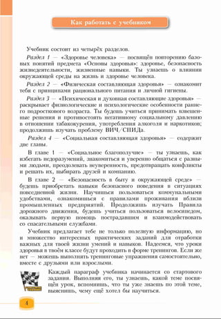 Как работать с учебником
Учебник состоит из четырёх разделов.
Раздел 1 — «Здоровье человека» посвящён повторению базо­
вых понятий предмета «Основы здоровья»: здоровье, безопасность
жизнедеятельности, жизненные навыки. Ты узнаешь о влиянии
окружающей среды на жизнь и здоровье человека.
Раздел 2 — «Физическая составляющая здоровья» ознакомит
тебя с принципами рационального питания и личной гигиены.
Раздел 3 — «Психическая и духовная составляющие здоровья»
раскрывает физиологические и психологические особенности ранне­
го подросткового возраста. Ты будешь учиться принимать взвешен­
ные решения и противостоять негативному социальному давлению
в отношении табакокурения, употребления алкоголя и наркотиков;
продолжишь изучать проблему ВИЧ/СПИДа.
Раздел 4 — «Социальная составляющая здоровья» содержит
две главы.
В главе 1 «Социальное благополучие» — ты узнаешь, как
избегать недоразумений, знакомиться и уверенно общаться с разны­
ми людьми, преодолевать неуверенность, предотвращать конфликты
и решать их, выбирать друзей и компанию.
В главе 2 — «Безопасность в быту и окружающей среде»
будешь приобретать навыки безопасного поведения в ситуациях
повседневной жизни. Научишься пользоваться коммунальными
удобствами, ознакомишься с правилами проживания вблизи
промышленных предприятий. Продолжишь изучать Правила
дорожного движения, будешь учиться пользоваться велосипедом,
оказывать первую помощь пострадавшим и взаимодействовать
со спасательными службами.
Учебник предлагает тебе не только полезную информацию, но
и множество интересных практических заданий для отработки
важных для твоей жизни умений и навыков. Надеемся, что уроки
здоровья в твоём классе будут проходить в форме тренингов. Если же
нет — можешь выполнять тренинговые упражнения самостоятельно,
вместе с друзьями или взрослыми.
Каждый параграф учебника начинается со стартового
задания. Выполняя его, ты узнаешь, какой теме посвя­
щён урок, вспомнишь, что ты уже знаешь по этой теме,
выяснишь, чему ещё хотел бы научиться.
 