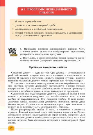 § 8. ПРОБЛЕМЫ НЕПРАВИЛЬНОГО
ПИТАНИЯ
В этом параграфе ты:
□ узнаешь, что такое сахарный диабет;
□ ознакомишься с проблемой йододефицита;
□ будешь учиться выбирать пищевые продукты и действовать
при угрозе пищевого отравления.
1. Приведите примеры неправильного питания (есть
слишком много, увлекаться гамбургерами, пирожными,
употреблять испорченные продукты...).
2. Подумайте, к каким проблемам может привести непра­
вильное питание (ожирение, пищевое отравление...).
Проблема сахарного диабета
Сахарный диабет — одно из трёх (два других — атеросклероз и
рак) заболеваний, которые чаще всего приводят к инвалидности и
смерти. В переводе с греческого «диабет» означает «утечка», поэтому
название «сахарный диабет» можно перевести как «утечка сахара».
У здорового человека поджелудочная железа вырабатывает гор­
мон инсулин, который доставляет растворённую в крови глюкозу
внутрь клеток. При сахарном диабете глюкоза не может проникнуть
в клетки и остаётся в крови, а потом выводится из организма.
Существует два вида сахарного диабета. Сахарный диабет I типа
связан с дефицитом инсулина: его вырабатывается мало или он
вообще не вырабатывается. При сахарном диабете II типа подже­
лудочная железа вырабатывает достаточно инсулина, иногда даже
больше нормы. Однако клетки организма теряют чувствительность
к нему, и он перестаёт быть «проводником» глюкозы.
Более распространён диабет II типа, в частности в развитых
странах. Главной причиной этого заболевания является несбалан­
сированное питание, малоподвижный образ жизни, ожирение. Для
профилактики диабета необходимо контролировать массу тела, пра­
вильно питаться, быть физически активным и вести здоровый образ
жизни.
42
 