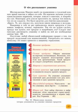 О чём рассказывает упаковка
Шестиклассник Максим нашёл на подоконнике в туалетной ком­
нате яркий пакетик и забрал его себе. На перемене мальчик угостил
одноклассников шариками, которые лежали в пакетике, и попробо­
вал сам. Некоторые дети успели проглотить их, прежде чем поняли,
что это не сладости. Это было средство для очистки канализации —
«Крот». Те, кто отведал его, получили ожоги пищевода и желудка.
Наверняка и тебе не раз приходилось видеть продукты в упа­
ковках: конфеты, печенье, мороженое. Так что же нужно сделать,
прежде чем купить этот продукт и попробовать его? Следует вни­
мательно рассмотреть упаковку и найти на ней все необходимые
данные (рис. 16).
Отсутствие любой обязательной информации говорит о том, что
продукт поддельный или некачественный. Употреблять его опасно,
поскольку это может привести к пищевому отравлению.
Шшьа
тел/ф акс (0123) 546576
теп. (0123) 502291
СОСТАВ:
КРУПА КУКУРУЗНАЯ,
САХАР, СОЛЬ, МЁД,
АРОМАТИЗАТОР.
Хлопья кукурузные полностью
готовы к употреблению.
В случавуменьшенияхрустящих
свойств передупотреблением следует
подсушить.
Пищевая и
энергетическая ценность
100 г продукта — 351,59 икал,
белки — 10,29 г,
жиры — 0,88 г,
углеводы — 80,92 г.
ГСТУ 18.02-99
Срокхранения 6 месяцев.
< 1
<1
◄
◄I
◄
◄
◄
◄
Название продукта.
Название и адрес производителя.
Состав продукта. Обрати внимание
на перечень составляющих. Возможно, этот
продукт содержит искусственные краси­
тели или ароматизаторы. Такой продукт
не следует употреблять каждый день.
Пищевая и энергетическая ценность.
Условия хранения: при какой температуре
и влажности воздуха хранить продукт.
Срок хранения. На упаковке указывают
конечный срок реализации или дату изго­
товления и срок хранения продукта.
Масса (объём,) продукта. Масса нетто — вес
без упаковки, масса брутто — в упаковке.
Штрих-код. Этот набор чёрточек и цифр
позволяет чётко определить страну-произ-
водителя, закодированную в первых циф­
рах. Код Украины — 482.
Рис. 16. Обязательные сведения,
которые указываются на упаковке пищевых продуктов
 