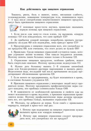 Как действовать при пищевом отравлении
Тошнота, рвота, боль в животе, понос, внезапная слабость,
головокружение, повышение температуры тела, появившиеся через
1—4 часа после употребления некачественного пищевого продукта,
могут быть признаками пищевого отравления.
С помощью кросс-теста научись правильно оказывать
первую помощь при пищевом отравлении.
1. Если после еды кому-то стало плохо, ты вызовешь «скорую
помощь» (4) или понадеешься, что само пройдёт (5)?
2. До прибытия «скорой помощи» попробуешь промыть постра­
давшему желудок (6) или подождёшь, пока приедут врачи (7)?
3. Предупредишь о пищевом отравлении всех, кто употреблял те
же продукты (8), или считаешь, что этого делать не нужно (9)?
4. Правильно. Среди пищевых отравлений случаются такие, кото­
рые угрожают жизни человека. Они тяжело поддаются лечению.
Поэтому помочь таким больным можно только в больнице (2).
5. Отравление пищевым продуктом, особенно грибами, может
быть смертельно опасным. Поэтому промедление недопустимо (1).
6. Нужно дать больному выпить 5 6 стаканов кипячёной
воды или бледно-розового раствора марганцовки и вызвать рвоту.
Подсоленная вода, несладкий чай после промывания желудка пре­
дотвращают обезвоживание организма (3).
7. Если ничего не предпринимать, яд будет всасываться в кровь,
и состояние больного ухудшится (2).
8. Признаки пищевого отравления у некоторых людей могут про­
явиться позже. Поэтому предпринять профилактические меры сле­
дует каждому, кто пробовал сомнительное блюдо (10).
9. В зависимости от особенностей организма и свойств еды яд
может всасываться в кровь медленно, а признаки отравления прояв­
ляются позже. Поэтому профилактические меры должны предпри­
нять все, кто пробовал блюдо, вызвавшее отравление (3).
10. Молодец, ты добрался до конца. Если сошёл с правильного
маршрута, поиграй в кросс-тест ещё раз.
1. Почему при подозрении на пищевое отравление нужно
вызывать врача или «скорую помощь»?
2. Почему при пищевом отравлении следует предупре­
дить всех, кто употреблял тот же продукт?
46
 