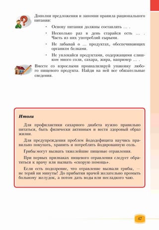 Дополни предложения и запомни правила рационального
питания:
• Основу питания должны составлять ... .
• Несколько раз в день старайся есть ... .
Часть из них употребляй сырыми.
• Не забывай о ... продуктах, обеспечивающих
организм белками.
• Не увлекайся продуктами, содержащими слиш­
ком много соли, сахара, жира, например ... .
Вместе со взрослыми проанализируй упаковку любо­
го пищевого продукта. Найди на ней все обязательные
сведения.
Итоги
Для профилактики сахарного диабета нужно правильно
питаться, быть физически активным и вести здоровый образ
жизни.
Для предупреждения проблем йододефицита научись пра­
вильно покупать, хранить и потреблять йодированную соль.
Грибы могут вызвать тяжелейшие пищевые отравления.
При первых признаках пищевого отравления следует обра­
титься к врачу или вызвать «скорую помощь».
Если есть подозрение, что отравление вызвали грибы, —
не теряй ни минуты! До прибытия врачей желательно промыть
больному желудок, а потом дать воды или несладкого чаю.
47
 