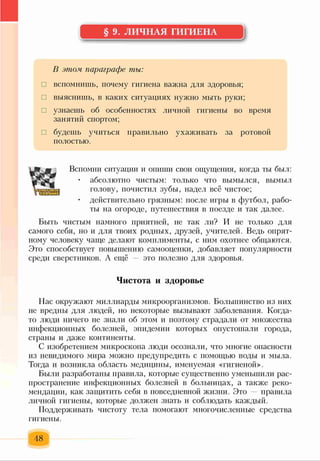 § 9. ЛИЧНАЯ ГИГИЕНА
В этом параграфе ты:
□ вспомнишь, почему гигиена важна для здоровья;
□ выяснишь, в каких ситуациях нужно мыть руки;
□ узнаешь об особенностях личной гигиены во время
занятий спортом;
□ будешь учиться правильно ухаживать за ротовой
полостью.
Вспомни ситуации и опиши свои ощущения, когда ты был:
• абсолютно чистым: только что вымылся, вымыл
голову, почистил зубы, надел всё чистое;
• действительно грязным: после игры в футбол, рабо­
ты на огороде, путешествия в поезде и так далее.
Быть чистым намного приятней, не так ли? И не только для
самого себя, но и для твоих родных, друзей, учителей. Ведь опрят­
ному человеку чаще делают комплименты, с ним охотнее общаются.
Это способствует повышению самооценки, добавляет популярности
среди сверстников. А ещё это полезно для здоровья.
Чистота и здоровье
Нас окружают миллиарды микроорганизмов. Большинство из них
не вредны для людей, но некоторые вызывают заболевания. Когда-
то люди ничего не знали об этом и поэтому страдали от множества
инфекционных болезней, эпидемии которых опустошали города,
страны и даже континенты.
С изобретением микроскопа люди осознали, что многие опасности
из невидимого мира можно предупредить с помощью воды и мыла.
Тогда и возникла область медицины, именуемая «гигиеной».
Были разработаны правила, которые существенно уменьшили рас­
пространение инфекционных болезней в больницах, а также реко­
мендации, как защитить себя в повседневной жизни. Это — правила
личной гигиены, которые должен знать и соблюдать каждый.
Поддерживать чистоту тела помогают многочисленные средства
гигиены.
48
 