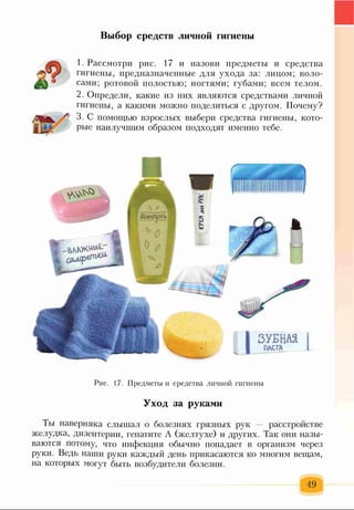 Выбор средств личной гигиены
1. Рассмотри рис. 17 и назови предметы и средства
гигиены, предназначенные для ухода за: лицом; воло­
сами; ротовой полостью; ногтями; губами; всем телом.
2. Определи, какие из них являются средствами личной
гигиены, а какими можно поделиться с другом. Почему?
3. С помощью взрослых выбери средства гигиены, кото­
рые наилучшим образом подходят именно тебе.
Рис. 17. Предметы и средства личной гигиены
Уход за руками
Ты наверняка слышал о болезнях грязных рук — расстройстве
желудка, дизентерии, гепатите А (желтухе) и других. Так они назы­
ваются потому, что инфекция обычно попадает в организм через
руки. Ведь наши руки каждый день прикасаются ко многим вещам,
на которых могут быть возбудители болезни.
49
 