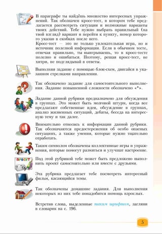 В параграфе ты найдёшь множество интересных упраж­
нений. Так обозначен кросс-тест, в котором тебе пред­
лагается рассмотреть ситуации и возможные варианты
твоих действий. Тебе нужно выбрать правильный (на
твой взгляд) вариант и перейти к пункту, номер которо­
го указан в скобках после него.
Кросс-тест — это не только увлекательная игра, но и
источник полезной информации. Если в обычном тесте,
отвечая правильно, ты выигрываешь, то в кросс-тесте
полезно и ошибаться. Поэтому, решая кросс-тест, не
хитри, не подглядывай в ответы.
Выполняя задание с помощью блок-схем, двигайся в ука­
занном стрелками направлении.
Так обозначено задание для самостоятельного выполне­
ния. Задание повышенной сложности обозначено «*».
Задание данной рубрики предназначено для обсуждения
в группах. Это может быть мозговой штурм, когда все
предлагают собственные идеи, обсуждение в группах,
анализ жизненных ситуаций, дебаты, беседа на интерес­
ную тему и так далее.
Внимательно отнесись к информации данной рубрики.
Так обозначаются предостережения об особо опасных
ситуациях, а также умения, которые нужно тщательно
отработать.
Таким символом обозначены коллективные игры и упраж­
нения, которые помогут размяться и улучшат настроение.
Под этой рубрикой тебе может быть предложено выпол­
нить проект самостоятельно или вместе с друзьями.
Эта рубрика предлагает тебе посмотреть интересный
фильм, касающийся темы.
Так обозначены домашние задания. Для выполнения
некоторых из них тебе понадобится помощь взрослых.
Встретив слова, выделенные таким шрифтом, загляни
в словарик на с. 196.
 