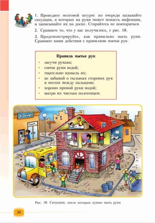 1. Проведите мозговой штурм: по очереди называйте
ситуации, в которых на руки может попасть инфекция,
и записывайте их на доске. Старайтесь не повторяться.
2. Сравните то, что у вас получилось, с рис. 18.
3. Продемонстрируйте, как правильно мыть руки.
Сравните ваши действия с правилами мытья рук.
Правила мытья рук
• засучи рукава;
• смочи руки водой;
• тщательно намыль их;
• не забывай о тыльных сторонах рук
и местах между пальцами;
• хорошо промой руки водой;
• вытри их чистым полотенцем.
..ф,і
-Ік __ — І
^-
эйж
И|р
зіш
11ЛС * у ; -.?Ч|
Рис. 18. Ситуации, после которых нужно мыть руки
 