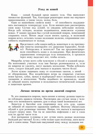 Уход за кожей
Кожа — самый большой орган нашего тела. Она выполняет
множество функций. Так, благодаря рецепторам кожи мы ощущаем
прикосновения, а также тепло, холод, боль.
Одно из важнейших свойств кожи — её способность поддержи­
вать постоянную температуру тела. Если внимательно рассмотришь
свою кожу (лучше под лупой), то увидишь небольшие волоски.
Когда тебе холодно, волоски поднимаются, появляется «гусиная
кожа». У наших предков был густой волосяной покров, помогавший
сохранить тепло. Потом люди стали носить одежду, и волосяной
покров исчез, остались только маленькие волоски, сохранившие спо­
собность подниматься от холода.
Представьте себя каким-нибудь животным и на протяже­
нии минуты имитируйте его движения (прыгайте, бегай­
те). Разогрелись и вспотели? Так вы продемонстриро­
вали способность кожи к охлаждению. При физических
упражнениях температура тела повышается, и организм
через кожу выделяет пот, чтобы остыть.
Микробы лучше всего себя чувствуют в тёплой и влажной среде.
На вспотевших участках тела они быстро размножаются и, если
их вовремя не удалить, могут вызвать воспаление. Чтобы избежать
этого, следует каждый день мыться и надевать чистое бельё.
Летом нужно защищать кожу от солнечных ожогов, а зимой
от обморожения. Под воздействием ветра на открытых участках
кожи (руках, губах, щеках и подбородке) могут возникнуть мелкие
трещинки и воспаления. Чтобы подобного не произошло, зимой
не забывай носить перчатки и пользоваться гигиенической помадой
и защитным кремом.
Личная гигиена во время занятий спортом
Те, кто занимается спортом, часто потеют и потому должны тщатель­
но соблюдать правила гигиены. Рассмотрим два случая: когда у чело­
века есть возможность принять душ и когда такой возможности нет.
Зачастую в бассейне или спортивном зале есть душ, однако
не забывай об опасности заражения грибком. Поэтому обязательно
обувай в душ резиновые тапочки. Помни, что мыться и вытираться
следует сверху вниз. Так ты не занесёшь инфекцию с ног в глаза
или на другие части тела.
Для вытирания туловища и ног лучше иметь разные полотенца
(каждый раз чистые). Если у тебя только одно полотенце, ноги выти­
рай в самом конце. Тщательно высушивай кожу между пальцами ног.
51
 