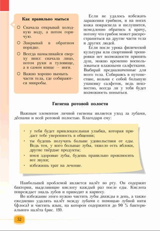 Как правильно мыться
О Сначала открывай холод­
ную воду, а потом горя­
чую.
О Закрывай в обратном
порядке.
О Всегда намыливайся свер­
ху вниз: сначала лицо,
потом руки и туловище,
а в самом конце ноги.
О Важно хорошо вымыть
части тела, где собирают­
ся микробы.
Если не удалось избежать
заражения грибком, и на ногах
кожа покраснела и шелушится,
немедленно обратись к врачу,
потому что грибок может распро­
страниться на другие части тела
и других людей.
Если после урока физической
культуры или спортивной трени­
ровки нет возможности принять
душ, можно временно восполь­
зоваться влажными салфетками.
Выбирай предназначенные для
всего тела. Собираясь в путеше­
ствие, возьми с собой большую
упаковку салфеток, ведь неиз­
вестно, всегда ли у тебя будет
возможность помыться.
Гигиена ротовой полости
Важным элементом личной гигиены является уход за зубами,
дёснами и всей ротовой полостью. Благодаря ему:
• у тебя будет привлекательная улыбка, которая при­
даст тебе уверенность в общении;
• ты будешь получать больше удовольствия от еды.
Ведь тем, у кого больные зубы, тяжело есть яблоки,
другие твёрдые продукты;
• имея здоровые зубы, будешь правильно произносить
все звуки;
• избежишь трат на лечение.
Наибольшей проблемой является налёт во рту. Он содержит
бактерии, выделяющие кислоту каждый раз после еды. Кислота
повреждает эмаль зубов и приводит к кариесу.
Во избежание этого нужно чистить зубы дважды в день, а также
ежедневно удалять налёт между зубами с помощью зубной нити
(флоса) и чистить язык, на котором содержится до 90 % бактери­
ального налёта (рис. 19).
52
 