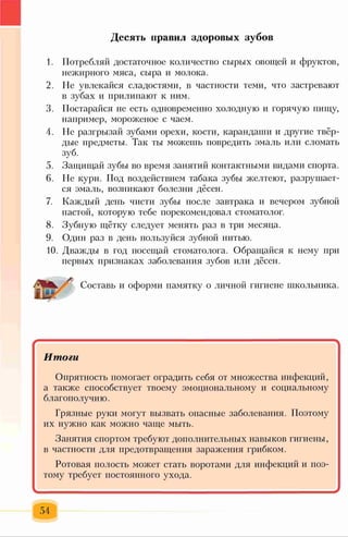 Десять правил здоровых зубов
1. Потребляй достаточное количество сырых овощей и фруктов,
нежирного мяса, сыра и молока.
2. Не увлекайся сладостями, в частности теми, что застревают
в зубах и прилипают к ним.
3. Постарайся не есть одновременно холодную и горячую пищу,
например, мороженое с чаем.
4. Не разгрызай зубами орехи, кости, карандаши и другие твёр­
дые предметы. Так ты можешь повредить эмаль или сломать
зуб.
5. Защищай зубы во время занятий контактными видами спорта.
6. Не кури. Под воздействием табака зубы желтеют, разрушает­
ся эмаль, возникают болезни дёсен.
7. Каждый день чисти зубы после завтрака и вечером зубной
пастой, которую тебе порекомендовал стоматолог.
8. Зубную щётку следует менять раз в три месяца.
9. Один раз в день пользуйся зубной нитью.
10. Дважды в год посещай стоматолога. Обращайся к нему при
первых признаках заболевания зубов или дёсен.
Составь и оформи памятку о личной гигиене школьника.
*
Итоги
Опрятность помогает оградить себя от множества инфекций,
а также способствует твоему эмоциональному и социальному
благополучию.
Грязные руки могут вызвать опасные заболевания. Поэтому
их нужно как можно чаще мыть.
Занятия спортом требуют дополнительных навыков гигиены,
в частности для предотвращения заражения грибком.
Ротовая полость может стать воротами для инфекций и поэ­
тому требует постоянного ухода.
-
54
 