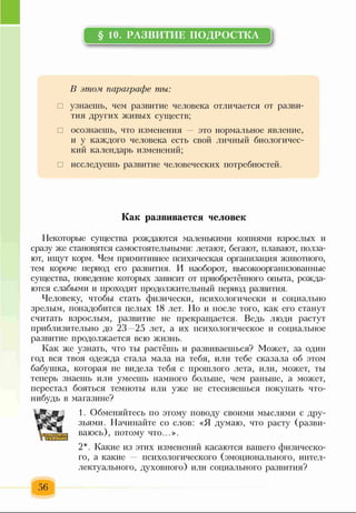 § 10. РАЗВИТОЕ ПОДРОСТКА
В этом, параграфе ты:
□ узнаешь, чем развитие человека отличается от разви­
тия других живых существ;
□ осознаешь, что изменения — это нормальное явление,
и у каждого человека есть свой личный биологичес­
кий календарь изменений;
□ исследуешь развитие человеческих потребностей.
Как развивается человек
Некоторые существа рождаются маленькими копиями взрослых и
сразу же становятся самостоятельными: летают, бегают, плавают, полза­
ют, ищут корм. Чем примитивнее психическая организация животного,
тем короче период его развития. И наоборот, высокоорганизованные
существа, поведение которых зависит от приобретённого опыта, рожда­
ются слабыми и проходят продолжительный период развития.
Человеку, чтобы стать физически, психологически и социально
зрелым, понадобится целых 18 лет. Но и после того, как его станут
считать взрослым, развитие не прекращается. Ведь люди растут
приблизительно до 23 25 лет, а их психологическое и социальное
развитие продолжается всю жизнь.
Как же узнать, что ты раст ёшь и развиваешься? Может, за один
год вся твоя одежда стала мала на тебя, или тебе сказала об этом
бабушка, которая не видела тебя с прошлого лета, или, может, ты
теперь знаешь или умеешь намного больше, чем раньше, а может,
перестал бояться темноты или уже не стесняешься покупать что-
нибудь в магазине?
1. Обменяйтесь по этому поводу своими мыслями с дру­
зьями. Начинайте со слов: «Я думаю, что расту (разви­
ваюсь), потому что...».
2*. Какие из этих изменений касаются вашего физическо­
го, а какие психологического (эмоционального, интел­
лектуального, духовного) или социального развития?
56
 