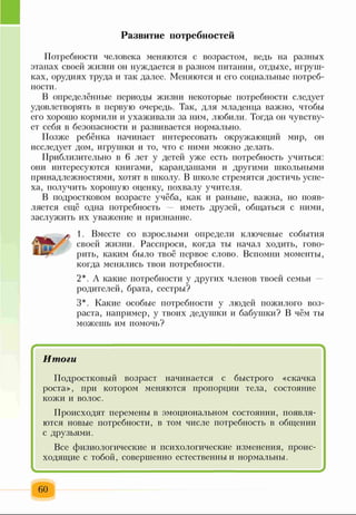 Развитие потребностей
Потребности человека меняются с возрастом, ведь на разных
этапах своей жизни он нуждается в разном питании, отдыхе, игруш­
ках, орудиях труда и так далее. Меняются и его социальные потреб­
ности.
В определённые периоды жизни некоторые потребности следует
удовлетворять в первую очередь. Так, для младенца важно, чтобы
его хорошо кормили и ухаживали за ним, любили. Тогда он чувству­
ет себя в безопасности и развивается нормально.
Позже ребёнка начинает интересовать окружающий мир, он
исследует дом, игрушки и то, что с ними можно делать.
Приблизительно в 6 лет у детей уже есть потребность учиться:
они интересуются книгами, карандашами и другими школьными
принадлежностями, хотят в школу. В школе стремятся достичь успе­
ха, получить хорошую оценку, похвалу учителя.
В подростковом возрасте учёба, как и раньше, важна, но появ­
ляется ещё одна потребность — иметь друзей, общаться с ними,
заслужить их уважение и признание.
1. Вместе со взрослыми определи ключевые события
своей жизни. Расспроси, когда ты начал ходить, гово­
рить, каким было твоё первое слово. Вспомни моменты,
когда менялись твои потребности.
2*. А какие потребности у других членов твоей семьи
родителей, брата, сестры?
3*. Какие особые потребности у людей пожилого воз­
раста, например, у твоих дедушки и бабушки? В чём ты
можешь им помочь?
/ ч
Итоги
Подростковый возраст начинается с быстрого «скачка
роста», при котором меняются пропорции тела, состояние
кожи и волос.
Происходят перемены в эмоциональном состоянии, появля­
ются новые потребности, в том числе потребность в общении
с друзьями.
Все физиологические и психологические изменения, проис­
ходящие с тобой, совершенно естественны и нормальны.
60
 