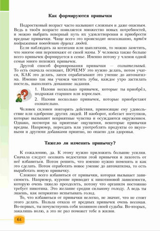 Как формируются привычки
Подростковый возраст часто называют сложным и даже опасным.
Ведь в твоём возрасте появляется множество новых потребностей,
и можно выбрать неверный путь их удовлетворения и приобрести
вредные привычки. Чаще всего это происходит неосознанно, путём
подражания поведению других людей.
Если наблюдать за котятами или цыплятами, то можно заметить,
что многое они перенимают от своей мамы. У человека также больше
всего привычек формируется в семье. Именно потому у членов одной
семьи много похожих привычек.
Другой способ формирования привычки — сознательный.
То есть сначала осознают, ПОЧЕМУ это нужно делать, потом учат­
ся, КАК это делать, затем отрабатывают это умение до автоматиз­
ма. Именно так мы учимся чистить зубы, каждое утро застилать
постель, выполнять домашние задания.
1. Назови несколько привычек, которые ты приобрёл,
подражая старшим или взрослым.
2. Назови несколько привычек, которые приобретают
сознательно.
Человек склонен повторять действия, приносящие ему удоволь­
ствие или одобрение других людей. И наоборот, избегает поступков,
которые вызывают неприятные чувства и осуждаются окружением.
Однако, несмотря на приятные ощущения, некоторые привычки
вредны. Например, переедать или употреблять продукты со вкусо­
выми и другими добавками приятно, но опасно для здоровья.
Тяжело ли изменить привычку?
К сожалению, да. К этому нужно приложить большие усилия.
Сначала следует осознать недостатки этой привычки и захотеть от
неё избавиться. Потом решить, что именно нужно поменять и как
это сделать. Потом отработать новое умение до автоматизма, то есть
выработать новую привычку.
Сложнее всего избавиться от привычки, которая вызывает зави­
симость. Например, курение приводит к никотиновой зависимости,
которую очень тяжело преодолеть, потому что организм постоянно
требует никотина. Это желание сродни сильному голоду. А ведь ты
знаешь, как неприятно испытывать голод.
То, что избавиться от привычки нелегко, не значит, что не стоит
этого делать. Польза отказа от вредных привычек очень весомая.
Во-первых, ты почувствуешь себя хозяином своей судьбы. Во-вторых,
закалишь волю, а это не раз поможет тебе в жизни.
64
 