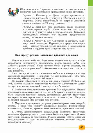 Объединитесь в 3 группы и назовите пользу от смены
привычки для персонажей приведённых ниже ситуаций.
Группа 1. Каждое утро Даша поздно просыпается.
Из-за этого плохо себя чувствует и собирается в школу
второпях. Мама посоветовала ей вовремя ложиться
спать и вставать на 20 минут раньше.
Группа 2. Ваня всё своё свободное время проводит
в компьютерном клубе. Из-за этого он стал хуже
учиться и чувствует себя переутомлённым. Классный
руководитель советует ему отдавать предпочтение
отдыху на свежем воздухе.
Группа 3. Антону 20 лет. Он тратит на сигареты поло­
вину своей стипендии. Курение уже вредит его здоро­
вью — каждое утро он сильно кашляет, а недавно из-за
проблем с сердцем врач запретил ему курить.
Как предупредить появление вредных привычек
Никто не желает себе зла. Ведь никто не начинает курить, чтобы
приобрести никотиновую зависимость, иметь жёлтые зубы или
заболеть раком лёгких. Когда человек берёт в руки сигарету, он
пытается удовлетворить своё любопытство или подражает тем, кто
ему нравится.
Часто это происходит под влиянием любимого киногероя или под
давлением сверстников: «Попробуй, ты уже взрослый!», «Ты что,
боишься?», «Никто не узнает об этом!».
Но помни: избавиться от привычки очень сложно! Особенно от
той, которая вызывает зависимость (табачную, алкогольную, хими­
ческую или наркотическую). Поэтому для тебя важно:
1. Выбирать положительные примеры для подражания. Нужно
критически относиться даже к тем, кто тебе нравится, на кого хочешь
быть похожим (актёров, певцов, спортсменов, друзей). Некоторые
их черты можно перенимать, а некоторые, возможно, нет. Недаром
в Библии сказано: «Не сотвори себе кумира».
2. Научиться правильно, разумно удовлетворять свои потреб­
ности. В этом тебе помогут жизненные навыки: формирование
самооценки, общения, критического мышления, принятия решений.
3. Уметь противостоять социальному давлению. Некоторые
привычки формируются под влиянием (нередко агрессивным) ком­
мерческой рекламы и ровесников. Умение сказать «НЕТ» опасным
предложениям — один из важнейших навыков, который следует
приобрести каждому.
65
 