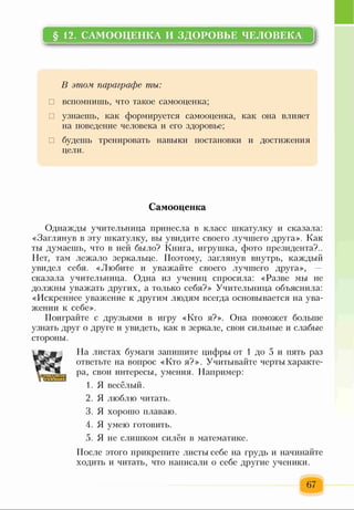 §12. САМООЦЕНКА И ЗДОРОВЬЕ ЧЕЛОВЕКА
В этом параграфе ты:
□ вспомнишь, что такое самооценка;
□ узнаешь, как формируется самооценка, как она влияет
на поведение человека и его здоровье;
□ будешь тренировать навыки постановки и достижения
цели.
Самооценка
Однажды учительница принесла в класс шкатулку и сказала:
«Заглянув в эту шкатулку, вы увидите своего лучшего друга». Как
ты думаешь, что в ней было? Книга, игрушка, фото президента?..
Нет, там лежало зеркальце. Поэтому, заглянув внутрь, каждый
увидел себя. «Любите и уважайте своего лучшего друга»,
сказала учительница. Одна из учениц спросила: «Разве мы не
должны уважать других, а только себя?» Учительница объяснила:
«Искреннее уважение к другим людям всегда основывается на ува­
жении к себе».
Поиграйте с друзьями в игру «Кто я?». Она поможет больше
узнать друг о друге и увидеть, как в зеркале, свои сильные и слабые
стороны.
На листах бумаги запишите цифры от 1 до 5 и пять раз
ответьте на вопрос «Кто я?». Учитывайте черты характе­
ра, свои интересы, умения. Например:
1. Я весёлый.
2. Я люблю читать.
3. Я хорошо плаваю.
4. Я умею готовить.
5. Я не слишком силён в математике.
После этого прикрепите листы себе на грудь и начинайте
ходить и читать, что написали о себе другие ученики.
67
 