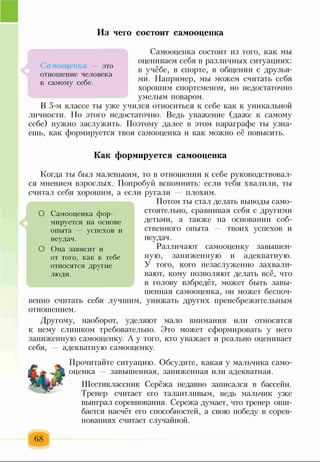Из чего состоит самооценка
Самооценка состоит из того, как мы
оцениваем себя в различных ситуациях:
в учёбе, в спорте, в общении с друзья­
ми. Например, мы можем считать себя
хорошим спортсменом, но недостаточно
умелым поваром.
В 5-м классе ты уже учился относиться к себе как к уникальной
личности. Но этого недостаточно. Ведь уважение (даже к самому
себе) нужно заслужить. Поэтому далее в этом параграфе ты узна­
ешь, как формируется твоя самооценка и как можно её повысить.
- ЭТО
отношение человека
к самому себе.
Как формируется самооценка
Когда ты был маленьким, то в отношении к себе руководствовал­
ся мнением взрослых. Попробуй вспомнить: если тебя хвалили, ты
считал себя хорошим, а если ругали — плохим.
Потом ты стал делать выводы само­
стоятельно, сравнивая себя с другими
детьми, а также на основании соб­
ственного опыта — твоих успехов и
неудач.
Различают самооценку завышен­
ную, заниженную и адекватную.
У того, кого незаслуженно захвали­
вают, кому позволяют делать всё, что
в голову взбредёт, может быть завы­
шенная самооценка, он может беспоч­
венно считать себя лучшим, унижать других пренебрежительным
отношением.
Другому, наоборот, уделяют мало внимания или относятся
к нему слишком требовательно. Это может сформировать у него
заниженную самооценку. А у того, кто уважает и реально оценивает
себя, — адекватную самооценку.
О Самооценка фор­
мируется на основе
опыта — успехов и
неудач.
О Она зависит и
от того, как к тебе
относятся другие
люди.
Прочитайте ситуацию. Обсудите, какая у мальчика само­
оценка — завышенная, заниженная или адекватная.
Шестиклассник Серёжа недавно записался в бассейн.
Тренер считает его талантливым, ведь мальчик уже
выиграл соревнования. Сережа думает, что тренер оши­
бается насчёт его способностей, а свою победу в сорев­
нованиях считает случайной.
68
 