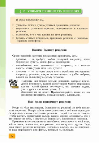 § 13. УЧИМСЯ ПРИНИМАТЬ РЕШЕНИЯ
В этом параграфе ты:
□ узнаешь, почему нужно учиться принимать решения;
□ научишься различать простые, повседневные и сложные
решения;
□ выяснишь, кто и что влияет на твои решения;
□ будешь учиться правильно принимать решения с помощью
«правила светофора».
Какими бывают решения
Среди решений, которые приходится принимать, есть:
простые — не требуют особых раздумий, например, какое
мороженое купить, какой фильм посмотреть;
• повседневные или привычные — например, что сегодня
надеть, учить уроки или идти гулять;
• сложные — те, которые могут иметь серьёзные последствия:
например, решение, какую специализацию в учёбе выбрать,
влияет на дальнейшую судьбу человека.
Назовите как можно больше решений, которые прихо­
дится принимать вашим сверстникам (какое мороженое
купить, какой фильм посмотреть, что сегодня надеть,
учить уроки или идти гулять...).
Запишите их на доске. Проанализируйте, какие из них
являются простыми, повседневными, сложными.
Как люди принимают решения
Когда ты был маленьким, большинство решений за тебя прини­
мали взрослые. Теперь тебе и твоим ровесникам всё чаще приходит­
ся принимать самостоятельные решения. Порой это очень сложно.
Чтобы сделать правильный выбор, важно хорошо осознавать, кто и
что влияет на тебя, и научиться принимать взвешенные решения.
Принимая простые решения, мы обычно полагаемся на свой вкус,
чей-то совет, делаем так, как раньше, как поступают другие. Ведь
цена такого решения невысока. В крайнем случае, нам не понравит­
ся вкус мороженого или фильм, который мы выбрали.
72
 