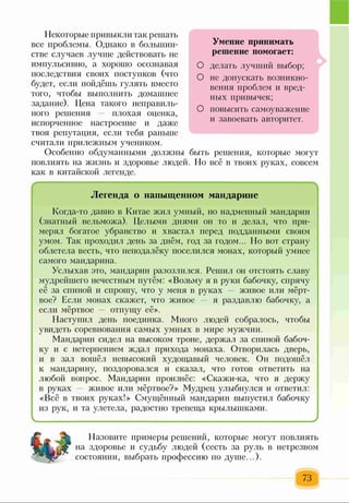 Умение принимать
решение помогает:
О делать лучший выбор;
О не допускать возникно­
вения проблем и вред­
ных привычек;
О повысить самоуважение
и завоевать авторитет.
Особенно обдуманными должны быть решения, которые могут
повлиять на жизнь и здоровье людей. Но всё в твоих руках, совсем
как в китайской легенде.
Легенда о напыщенном мандарине
Когда-то давно в Китае жил умный, но надменный мандарин
(знатный вельможа). Целыми днями он то и делал, что при­
мерял богатое убранство и хвастал перед подданными своим
умом. Так проходил день за днём, год за годом... Но вот страну
облетела весть, что неподалёку поселился монах, который умнее
самого мандарина.
Услыхав это, мандарин разозлился. Решил он отстоять славу
мудрейшего нечестным путём: «Возьму я в руки бабочку, спрячу
её за спиной и спрошу, что у меня в руках живое или мёрт­
вое? Если монах скажет, что живое я раздавлю бабочку, а
если мёртвое — отпущу её».
Наступил день поединка. Много людей собралось, чтобы
увидеть соревнования самых умных в мире мужчин.
Мандарин сидел на высоком троне, держал за спиной бабоч­
ку и с нетерпением ждал прихода монаха. Отворилась дверь,
и в зал вошёл невысокий худощавый человек. Он подошёл
к мандарину, поздоровался и сказал, что готов ответить на
любой вопрос. Мандарин произнёс: «Скажи-ка, что я держу
в руках живое или мёртвое?» Мудрец улыбнулся и ответил:
«Всё в твоих руках!» Смущённый мандарин выпустил бабочку
из рук, и та улетела, радостно трепеща крылышками.
^_________________________________________________________________________ >
Некоторые привыкли так решать
все проблемы. Однако в большин­
стве случаев лучше действовать не
импульсивно, а хорошо осознавая
последствия своих поступков (что
будет, если пойдёшь гулять вместо
того, чтобы выполнить домашнее
задание). Цена такого неправиль­
ного решения плохая оценка,
испорченное настроение и даже
твоя репутация, если тебя раньше
считали прилежным учеником.
Назовите примеры решений, которые могут повлиять
на здоровье и судьбу людей (сесть за руль в нетрезвом
состоянии, выбрать профессию по душе...).
73
 