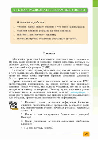 § 14. КАК РАСПОЗНАТЬ РЕКЛАМНЫЕ УЛОВКИ
В этом параграфе ты:
□ узнаешь, каким бывает влияние и что такое манипуляции;
□ оценишь влияние рекламы на твои решения;
□ поймёшь, как работает реклама;
□ проанализируешь некоторые рекламные хитрости.
Влияния
Мы живём среди людей и постоянно находимся под их влиянием.
На нас, наши решения и поведение влияют взрослые, которых мы
уважаем, друзья, учителя, разные правила и законы, а также сред­
ства массовой информации (СМИ).
Некоторые из них прямо указывают нам, что мы должны делать,
а чего делать нельзя. Например, все дети должны ходить в школу,
никто не имеет права нарушать Правила дорожного движения.
Это прямые влияния.
Другие влияния являются косвенными, когда люди или СМИ
предоставляют информацию, на основе которой мы принимаем
решения. Решая что-либо, мы должны убедиться, что это в наших
интересах и никому не навредит. Поэтому нужно научиться разли­
чать позитивные и негативные влияния, а также манипуляции
когда кто-то пытается заставить нас принять решение под давлением
или обманом, предоставляя недостоверную информацию.
1. Назовите разные источники информации (новости,
фильмы, развлекательные программы, рекламные роли­
ки, аналитические статьи, печатная реклама, рекламные
акции...).
2. Какие из них заслуживают больше всего доверия?
Почему?
3. Какие рекламные источники оказывают наибольшее
влияние?
4. На ваш взгляд, почему?
79
 