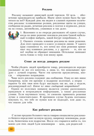 Реклама
Рекламу называют движущей силой торговли. Её цель — обес­
печение производителю прибыли. Иначе зачем нужно было бы тра­
титься на неё? Каждый день мы видим и слышим огромное количе­
ство рекламы: телевизионные ролики, рекламные щиты на улицах,
сообщения по радио, печатная реклама в газетах и журналах, рекла­
ма на стенах, автомобилях, упаковках и так далее.
1. Вспомните и по очереди расскажите об одном случае,
когда на ваше решение повлияла реклама (какой мобиль­
ный телефон выбрать, какой йогурт попробовать...).
2. Оцените степень влияния рекламы на ваши решения.
Для этого проведите в классе условную линию. У одного
края становятся те, кто почти все свои решения прини­
мает под влиянием рекламы, а у другого — те, кто на
неё вообще не обращает внимания. Остальные занимают
места ближе к тому или иному краю.
Стоит ли всегда доверять рекламе
Чтобы убедить людей приобрести товар, рекламодатели нередко
указывают не все его качества, а лишь те, что показывают про­
дукт с лучшей стороны. Часто эти качества преувеличены, ино­
гда откровенно неправдивы.
Чаще всего реклама содержит два сообщения. Одно из них явное
(например, купи эти крепкие и недорогие колготки), а второе —
скрытое (в них твои ноги будут выглядеть так же, как у модели,
рекламирующей их). Какое из этих сообщенгш неправдивое?
Одним из полезных навыков является умение распознавать
правдивую и неправдивую информацию, а также рекламные
уловки. Если научишься этому, то сможешь принимать решения
лучше и самостоятельнее. В противном случае будешь постоянно
покупать то, что тебе не нужно или не подходит, или даже то,
что опасно для тебя.
Как работает реклама
С целью продажи большего числа товаров специалисты рекламно­
го бизнеса определяют целевую группу, например: пенсионеры, роди­
тели, бизнесмены или подростки. После это стараются найти то, что
важно для этих людей (для пенсионеров — цена, для родителей
80
 