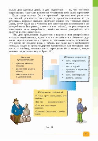 польза для здоровья детей, а для подростков то, что считается
современным, «крутым» и помогает чувствовать себя более взрослым).
Если товар полезен (как стиральный порошок или раститель­
ное масло), рекламодатели стремятся привлечь внимание к тем
качествам, которые выгодно отличают именно эту торговую марку
(цена, вкус). Если же у человека нет естественной потребности в его
употреблении (например, алкоголя или табака), то рекламодатели
используют иные потребности, чтобы он начал употреблять этот
продукт и стал зависимым.
Так, для привлечения подростков к курению или употреблению
алкоголя подчёркивают, «давят» на их потребности в общении с дру­
зьями, принадлежности к группе, в самостоятельности, признании.
Это видно по рекламе пива и табака, где чаще всего изображают
молодых людей и пропагандируют характерные для молодёжи цен­
ности свободу, независимость, стремление быть модным, совре­
менным, взросло выглядеть (рис. 27).
Желания
произеодите.тш:
продать больше
товара;
расширить рынок
сбыта;
обеспечить спрос
в дальнейшем.
Желания подростка:
• быть современным,
модным;
• иметь друзей;
• принимать взрослые
решения;
• быть популярным;
• достичь успеха.
Содержание сообщений:
«Я (так крут, популярен) это
люблю!»
«Ты что — инопланетянин?»
«Это для настоящих
мужчин!»
«Девочки (мальчики) любят
таких».
Рис. 27
 