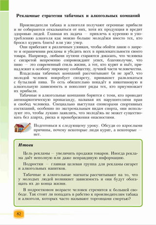 Рекламные стратегии табачных и алкогольных компаний
Производители табака и алкоголя получают огромные прибыли
и не собираются отказываться от них, хотя их продукция и вредит
здоровью людей. Главная их задача привлечь к курению и упо­
треблению алкоголя как можно больше молодёжи вместо тех, кто
бросил курить (пить) или уже умер.
Они прибегают к различным уловкам, чтобы обойти закон о запре­
те и ограничении рекламы и убедить всех в привлекательности своего
товара. Например, любыми путями стараются доказать, что человека
с сигаретой непременно сопровождают успех, благополучие, что
пиво — это современный стиль жизни, а тот, кто курит и пьёт, при­
надлежит к особому мировому сообществу, лучшей части человечества.
Владельцы табачных компаний рассчитывают (и не зря!), что
молодой человек попробует сигарету, привыкнет развлекаться
с бутылкой пива. То есть обязательно попадёт в никотиновую и
алкогольную зависимость и пополнит ряды тех, кто приумножает
их прибыли.
Табачные и алкогольные компании борются с теми, кто проводит
антинаркотическую пропаганду, называя их нарушителями прав
и свобод человека. Специально выступая спонсорами спортивных
состязаний, особенно по экстремальным видам спорта, они исполь­
зуют это, чтобы лукаво заявлять, что молодёжь не может существо­
вать без азарта, риска и пренебрежения опасностями.
Подготовься к следующему уроку. Обсуди со взрослыми
причины, почему некоторые люди курят, а некоторые
нет.
*
Итоги
Цель рекламы — увеличить продажи товаров. Иногда рекла­
ма даёт неполную или даже неправдивую информацию.
Подростки — главная целевая группа для рекламы сигарет
и алкогольных напитков.
Табачные и алкогольные магнаты рассчитывают на то, что
у молодых людей возникнет зависимость и они будут обога­
щать их до конца жизни.
В подростковом возрасте человек стремится к большей сво­
боде. Так стоит ли попадать в рабство к производителям табака
и алкоголя, которых часто называют торговцами смертью?
82
 
