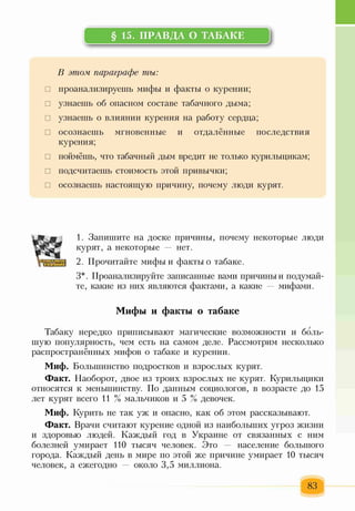 § 15. ПРАВДА О ТАБАКЕ
I
В этом, параграфе ты:
□ проанализируешь мифы и факты о курении;
□ узнаешь об опасном составе табачного дыма;
□ узнаешь о влиянии курения на работу сердца;
□ осознаешь мгновенные и отдалённые последствия
курения;
□ поймёшь, что табачный дым вредит не только курильщикам;
□ подсчитаешь стоимость этой привычки;
□ осознаешь настоящую причину, почему люди курят.
1. Запишите на доске причины, почему некоторые люди
курят, а некоторые — нет.
2. Прочитайте мифы и факты о табаке.
3*. Проанализируйте записанные вами причины и подумай­
те, какие из них являются фактами, а какие — мифами.
Мифы и факты о табаке
Табаку нередко приписывают магические возможности и боль­
шую популярность, чем есть на самом деле. Рассмотрим несколько
распространённых мифов о табаке и курении.
Миф. Большинство подростков и взрослых курят.
Факт. Наоборот, двое из троих взрослых не курят. Курильщики
относятся к меньшинству. По данным социологов, в возрасте до 15
лет курят всего И % мальчиков и 5 % девочек.
Миф. Курить не так уж и опасно, как об этом рассказывают.
Факт. Врачи считают курение одной из наибольших угроз жизни
и здоровью людей. Каждый год в Украине от связанных с ним
болезней умирает 110 тысяч человек. Это — население большого
города. Каждый день в мире по этой же причине умирает 10 тысяч
человек, а ежегодно — около 3,5 миллиона.
83
 
