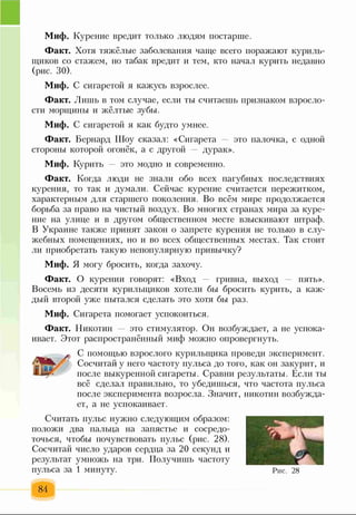 Миф. Курение вредит только людям постарше.
Факт. Хотя тяжёлые заболевания чаще всего поражают куриль­
щиков со стажем, но табак вредит и тем, кто начал курить недавно
(рис. 30).
Миф. С сигаретой я кажусь взрослее.
Факт. Лишь в том случае, если ты считаешь признаком взросло­
сти морщины и жёлтые зубы.
Миф. С сигаретой я как будто умнее.
Факт. Бернард Шоу сказал: «Сигарета это палочка, с одной
стороны которой огонёк, а с другой дурак».
Миф. Курить это модно и современно.
Факт. Когда люди не знали обо всех пагубных последствиях
курения, то так и думали. Сейчас курение считается пережитком,
характерным для старшего поколения. Во всём мире продолжается
борьба за право на чистый воздух. Во многих странах мира за куре­
ние на улице и в другом общественном месте взыскивают штраф.
В Украине также принят закон о запрете курения не только в слу­
жебных помещениях, но и во всех общественных местах. Так стоит
ли приобретать такую непопулярную привычку?
Миф. Я могу бросить, когда захочу.
Факт. О курении говорят: «Вход гривна, выход — пять».
Восемь из десяти курильщиков хотели бы бросить курить, а каж­
дый второй уже пытался сделать это хотя бы раз.
Миф. Сигарета помогает успокоиться.
Факт. Никотин это стимулятор. Он возбуждает, а не успока­
ивает. Этот распространённый миф можно опровергнуть.
С помощью взрослого курильщика проведи эксперимент.
Сосчитай у него частоту пульса до того, как он закурит, и
после выкуренной сигареты. Сравни результаты. Если ты
всё сделал правильно, то убедишься, что частота пульса
после эксперимента возросла. Значит, никотин возбужда­
ет, а не успокаивает.
Считать пульс нужно следующим образом:
положи два пальца на запястье и сосредо­
точься, чтобы почувствовать пульс (рис. 28).
Сосчитай число ударов сердца за 20 секунд и
результат умножь на три. Получишь частоту
пульса за 1 минуту.
84
Рис. 28
 