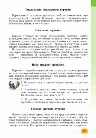 Курильщикам со стажем угрожают тяжёлые заболевания: сер­
дечно-сосудистой системы (инфаркт, инсульт), злокачественные
опухоли (рак лёгких, губы, ротовой полости, гортани), хронические
заболевания лёгких, язва желудка.
Пассивное курение
Курение угрожает не только курильщикам. Табачным дымом
вынуждены дышать все, кто находится рядом. Дети, которые время
от времени дышат воздухом, насыщенным табачным дымом, имеют
слабый иммунитет, они чаще болеют гриппом и простудой, у них
нередко развиваются тяжёлые заболевания органов дыхания.
Больше всего страдают ещё не рождённые дети, матери кото­
рых курят во время беременности. Распространённые последствия
этого — выкидыши и преждевременные роды. Малыш может
родиться с недостаточной массой тела или пороками развития.
Отдалённые последствия курения
Цена вредной привычки
Курение недешёвая привычка не только для самого курильщи­
ка, но и для мировой экономики. Каждый год на помощь курильщи­
кам, которые добровольно сокращают себе жизнь, тратят более 200
миллиардов американских долларов.
1. Объединитесь в 4 группы (неделя, месяц, год, десяти­
летие) .
2. Посчитайте, сколько денег тратит человек, каждый
день покупая по две пачки сигарет по средней цене
(за неделю, месяц, год, десять лет).
3. Подумайте, как можно было бы использовать эти
средства, если бы их не пришлось тратить на сигареты.
Главная причина курения
Почему тогда люди курят, несмотря на вред для себя и окружа­
ющих? Потому что через некоторое время у них возникает никоти­
новая зависимость. Никотин, содержащийся в табачном дыме, пода­
вляет способность организма вырабатывать необходимую ему нико­
тиновую кислоту. Так организм становится зависимым от курения.
87
 