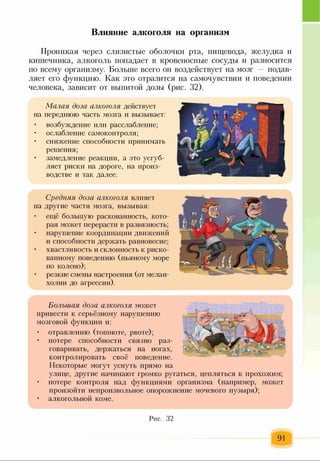 Проникая через слизистые оболочки рта, пищевода, желудка и
кишечника, алкоголь попадает в кровеносные сосуды и разносится
по всему организму. Больше всего он воздействует на мозг подав­
ляет его функцию. Как это отразится на самочувствии и поведении
человека, зависит от выпитой дозы (рис. 32).
Малая доза алкоголя действует
на переднюю часть мозга и вызывает:
• возбуждение или расслабление;
• ослабление самоконтроля;
• снижение способности принимать
решения;
• замедление реакции, а это усгуб-
ляет риски на дороге, на произ­
водстве и так далее.
Влияние алкоголя на организм
Средняя доза алкоголя влияет
на другие части мозга, вызывая:
• ещё большую раскованность, кото­
рая может перерасти в развязность;
• нарушение координации движений
и способности держать равновесие;
• хвастливость и склонность к риско­
ванному поведению (пьяному море
по колено);
• резкие смены настроения (от мелан­
холии до агрессии).
Большая доза алкоголя может
привести к серьёзному нарушению
мозговой функции и:
• отравлению (тошноте, рвоте);
• потере способности связно раз­
говаривать, держаться на ногах,
контролировать своё поведение.
Некоторые могут уснуть прямо на
улице, другие начинают громко ругаться, цепляться к прохожим;
• потере контроля над функциями организма (например, может
произойти непроизвольное опорожнение мочевого пузыря);
• алкогольной коме.
Рис. 32
91
 