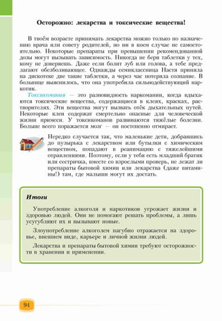 Осторожно: лекарства и токсические вещества!
В твоём возрасте принимать лекарства можно только по назначе­
нию врача или совету родителей, но ни в коем случае не самосто­
ятельно. Некоторые препараты при превышении рекомендованной
дозы могут вызывать зависимость. Никогда не бери таблетки у тех,
кому не доверяешь. Даже если болит зуб или голова, а тебе пред­
лагают обезболивающее. Однажды семиклассница Настя приняла
на дискотеке две такие таблетки, а через час потеряла сознание. В
больнице выяснилось, что она употребила сильнодействующий нар­
котик.
Токсикомания — это разновидность наркомании, когда вдыха­
ются токсические вещества, содержащиеся в клеях, красках, рас­
творителях. Эти вещества могут вызвать отёк дыхательных путей.
Некоторые клеи содержат смертельно опасные для человеческой
жизни примеси. У токсикоманов развиваются тяжёлые болезни.
Больше всего поражается мозг — он постепенно отмирает.
Нередко случается так, что маленькие дети, добравшись
до пузырька с лекарством или бутылки с химическим
веществом, попадают в реанимацию с тяжелейшими
отравлениями. Поэтому, если у тебя есть младший братик
или сестричка, вместе со взрослыми проверь, не лежат ли
препараты бытовой химии или лекарства (даже витами­
ны!) там, где малыши могут их достать.
/ V
Итоги
Употребление алкоголя и наркотиков угрожает жизни и
здоровью людей. Они не помогают решать проблемы, а лишь
усугубляют их и вызывают новые.
Злоупотребление алкоголем пагубно отражается на здоро­
вье, внешнем виде, карьере и личной жизни людей.
Лекарства и препараты бытовой химии требуют осторожнос­
ти в хранении и применении.
94
 
