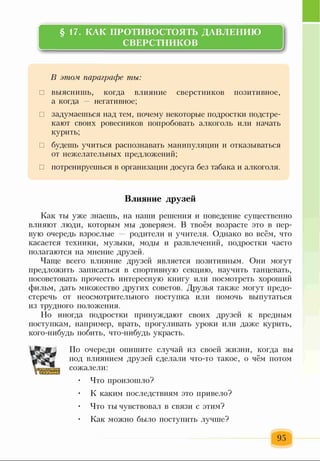 §17. КАК ПРОТИВОСТОЯТЬ ДАВЛЕНИЮ
СВЕРСТНИКОВ
В этом параграфе ты:
□ выяснишь, когда влияние сверстников позитивное,
а когда негативное;
□ задумаешься над тем, почему некоторые подростки подстре­
кают своих ровесников попробовать алкоголь или начать
курить;
□ будешь учиться распознавать манипуляции и отказываться
от нежелательных предложений;
□ потренируешься в организации досуга без табака и алкоголя.
Влияние друзей
Как ты уже знаешь, на наш и решения и поведение существенно
влияют люди, которым мы доверяем. В твоём возрасте это в пер­
вую очередь взрослые — родители и учителя. Однако во всём, что
касается техники, музыки, моды и развлечений, подростки часто
полагаю тся на мнение друзей.
Чаще всего влияние друзей является позитивным. Они могут
предложить записаться в спортивную секцию, научить танцевать,
посоветовать прочесть интересную книгу или посмотреть хороший
фильм, дать множество других советов. Друзья также могут предо­
стеречь от неосмотрительного поступка или помочь выпутаться
из трудного положения.
Но иногда подростки принуждают своих друзей к вредным
поступкам, например, врать, прогуливать уроки или даже курить,
кого-нибудь побить, что-нибудь украсть.
По очереди опишите случай из своей жизни, когда вы
под влиянием друзей сделали что-то такое, о чём потом
сожалели:
• Что произошло?
К каким последствиям это привело?
• Что ты чувствовал в связи с этим?
Как можно было поступить лучше?
95
 