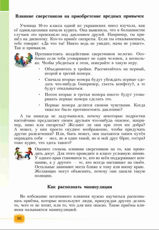 Влияние сверстников на приобретение вредных привычек
Ученица 10-го класса одной из украинских школ изучала, как
её одноклассники начали курить. Она выяснила, что в большинстве
случаев это произошло под давлением друзей. Например, ты при­
шёл на дискотеку. Кто-то принёс сигареты. Если ты отказываешься,
тебе говорят: «Да что ты! Никто ведь не увидит, мама не узнает».
Так и привыкли.
Противостоять воздействию сверстников нелегко. Осо­
бенно если тебя уговаривает не один человек, а несколь­
ко. Чтобы убедиться в этом, поиграйте в такую игру.
• Объединитесь в тройки. Рассчитайтесь на первый,
второй и третий номера.
• Сначала вторые номера будут убеждать первые сде­
лать что-нибудь (например, съесть конфету), а те
будут отказываться.
• Потом вторые и третьи номера вместе будут угова­
ривать первые номера сделать это.
• Первые номера делятся своими чувствами. Когда
тяжелее было противостоять давлению?
А ты никогда не задумывался, почему некоторые подростки
настойчиво предлагают своим друзьям что-нибудь опасное, напри­
мер, пиво или сигареты? Желают ли они при этом им добра?
А может, у них просто скудное воображение, чтобы придумать
другие развлечения? Или, быть может, они пытаются таким путём
оправдать себя мол, не я один такой, но и мой друг (брат, сестра)
тоже курит, что здесь такого?
Оцените степень влияния сверстников на то, как прово­
дить досуг. Для этого проведите в классе условную линию.
У одного края становятся те, кто во всём поддерживает ком­
панию, а у другого — те, кто всегда настаивает на своём.
Остальные занимают места ближе к тому или иному краю.
Желающие могут объяснить, почему они заняли такую
позицию.
Как распознать манипуляции
Во избежание негативного влияния нужно научиться распозна­
вать приёмы, которые используют люди, принуждая других делать
то, чего те не хотят, или то, что для них опасно. Такие приёмы вли­
яния называются манипуляцией.
96
 