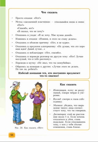г
Что сказать
• Просто откажи: «Нет!»
• Метод «заезженной пластинки» — отказывайся снова и снова:
«Нет!»
«Спасибо, нет!»
«Я сказал, что не хочу!»
• Откажись и уходи: «Я не хочу. Мне нужно домой».
• Извинись и откажи: «Извини, я этого не стану делать».
• Откажись и объясни причину: «Нет, я не курю».
• Откажись и предложи альтернативу: «Не думаю, что это хоро­
шая идея! Давай лучше...»
• Откажись и поблагодари: «Нет, спасибо».
• Откажись и переведи разговор на другую тему: «Нет! Лучше
послушай, что я тебе расскажу».
• Переведи в шутку: «Не знал, что ты самоубийца».
• Обратись за помощью к другим: «Лучше этого не делать.
Не так ли, ребята?»
Избегай компании тех, кто постоянно предлагает
что-то опасное!
^____________________________________ _____________________________________
Как сказать
• Интонация, голос: не разду­
мывай, говори твёрдо и уве­
ренно.
• Взгляд: смотри в глаза собе­
седнику.
• Мимика: убедись, что выра­
жение твоего лица соответ­
ствует тому, что ты говоришь.
• Дистанция: стой на расстоя­
нии около 1 м. Если хочешь
отказаться и уйти, стань
подальше. Если отказываешь
тому, с кем у тебя тёплые
отношения, стань ближе.
^__________________ ________________ )
98
 